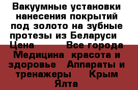 Вакуумные установки нанесения покрытий под золото на зубные протезы из Беларуси › Цена ­ 100 - Все города Медицина, красота и здоровье » Аппараты и тренажеры   . Крым,Ялта